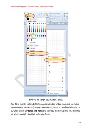 Phiên bản thử nghiệm – Lưu hành nội bộ - Microsoft Vietnam
235
Hình VII-4.6 : chọn kiểu mũi tên 1 chiều.
Sau đó vẽ mũi tên 1 chiều thể hiện dòng điện lên bản vẽ.Bạn muốn mũi tên hướng
theo chiều nào thì kéo chuột hướng theo chiều đó,sau đó di chuyển mô hình cầu chì
(SPST) ở stencil Switches and Relays và xoay cầu chì khớp với mũi tên.(dấu màu
đỏ sẽ cho bạn biết cầu chì đã khớp với mũi tên)
 