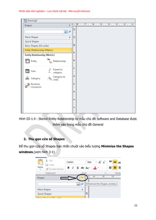 Phiên bản thử nghiệm – Lưu hành nội bộ - Microsoft Vietnam
23
Hình III-1.4 : Stencil Entity Relationship từ mẫu chủ đề Software and Database được
thêm vào trong mẫu chủ đề General
2. Thu gọn cửa sổ Shapes
Để thu gọn cửa sổ Shapes bạn nhấn chuột vào biểu tượng Minimize the Shapes
windows.(xem hình 3-1)
 