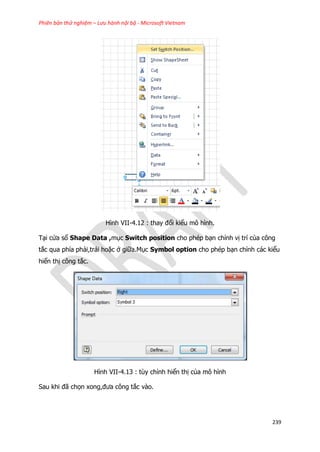 Phiên bản thử nghiệm – Lưu hành nội bộ - Microsoft Vietnam
239
Hình VII-4.12 : thay đổi kiểu mô hình.
Tại cửa sổ Shape Data ,mục Switch position cho phép bạn chỉnh vị trí của công
tắc qua phía phải,trái hoặc ở giữa.Mục Symbol option cho phép bạn chỉnh các kiểu
hiển thị công tắc.
Hình VII-4.13 : tùy chỉnh hiển thị của mô hình
Sau khi đã chọn xong,đưa công tắc vào.
 