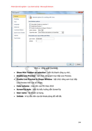 Phiên bản thử nghiệm – Lưu hành nội bộ - Microsoft Vietnam
244
Hình a : tổng quát (General)
 Show Mini Toolbar on selection : hiển thị thanh công cụ nhỏ .
 Enable Live Preview : bật chức năng xem trực tiếp Live Preview.
 Enable Live Preview in Shape Window : bật chức năng xem trực tiếp
Live Preview trên cửa sổ Shape.
 Color scheme : màu nền của MS Visio 2010
 ScreenTip style : hiển thị kiểu hướng dẫn ScreenTip
 User name : tài khoản sử dụng.
 Initials : kí tự đầu tiên của tài khoản,dùng để viết tắt.
 