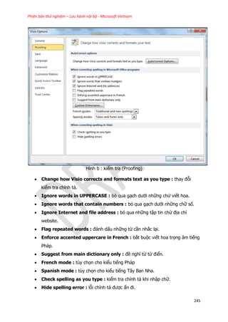 Phiên bản thử nghiệm – Lưu hành nội bộ - Microsoft Vietnam
245
Hình b : kiểm tra (Proofing)
 Change how Visio corrects and formats text as you type : thay đỗi
kiểm tra chính tả.
 Ignore words in UPPERCASE : bỏ qua gạch dưới những chử viết hoa.
 Ignore words that contain numbers : bỏ qua gạch dưới những chữ số.
 Ignore Internet and file address : bỏ qua những tập tin chứ địa chỉ
website.
 Flag repeated words : đánh dấu những từ cần nhắc lại.
 Enforce accented uppercare in French : bắt buộc viết hoa trọng âm tiếng
Pháp.
 Suggest from main dictionary only : đề nghĩ từ từ điển.
 French mode : tùy chọn cho kiểu tiếng Pháp
 Spanish mode : tùy chọn cho kiểu tiếng Tây Ban Nha.
 Check spelling as you type : kiểm tra chính tả khi nhập chữ.
 Hide spelling error : lỗi chính tả được ẩn đi.
 