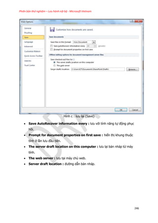 Phiên bản thử nghiệm – Lưu hành nội bộ - Microsoft Vietnam
246
Hình c : lưu lại (Save)
 Save AutoRecover information every : lưu với tính năng tự động phục
hồi.
 Prompt for document properties on first save : hiển thị khung thuộc
tính ở lần lưu đầu tiên.
 The server draft location on this computer : lưu lại bản nháp từ máy
tính.
 The web server : lưu tại máy chủ web.
 Server draft location : đường dẫn bản nháp.
 