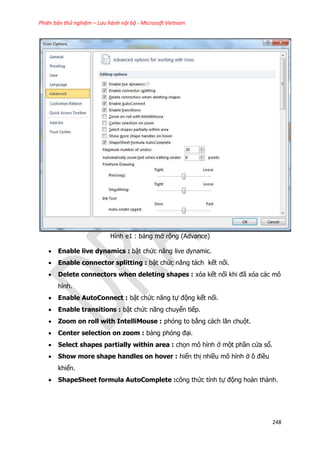 Phiên bản thử nghiệm – Lưu hành nội bộ - Microsoft Vietnam
248
Hình e1 : bảng mở rộng (Advance)
 Enable live dynamics : bật chức năng live dynamic.
 Enable connector splitting : bật chức năng tách kết nối.
 Delete connectors when deleting shapes : xóa kết nối khi đã xóa các mô
hình.
 Enable AutoConnect : bật chức năng tự động kết nối.
 Enable transitions : bật chức năng chuyển tiếp.
 Zoom on roll with IntelliMouse : phóng to bằng cách lăn chuột.
 Center selection on zoom : bảng phóng đại.
 Select shapes partially within area : chọn mô hình ở một phần cửa sổ.
 Show more shape handles on hover : hiển thị nhiều mô hình ở ô điều
khiển.
 ShapeSheet formula AutoComplete :công thức tính tự động hoàn thành.
 