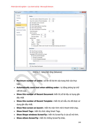 Phiên bản thử nghiệm – Lưu hành nội bộ - Microsoft Vietnam
249
Hình e.2 : bảng mở rộng (Advance)
 Maximum number of undos : số lần tối đa khi xóa trạng thái vừa thực
hiện.
 Automatically zoom text when editting under : tự động phóng tại chữ
viết khi sửa.
 Show this number of Recent Document :hiển thị số tài liệu sử dụng gần
đây nhất
 Show this number of Recent Template : hiển thị số mẫu chủ đề được sử
dụng gần đây nhất.
 Show New screen on launch : hiển thị màn hình mới ở thanh khởi chạy.
 Show Smart Tags : hiển thị chức năng Smart Tags.
 Show Shape windows ScreenTip : hiển thị ScreenTip ở cửa sổ mô hình.
 Show others ScreenTip : hiển thị những ScreenTip khác.
 