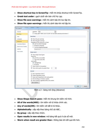 Phiên bản thử nghiệm – Lưu hành nội bộ - Microsoft Vietnam
250
 Show shortcut key in ScreenTip : hiển thị khóa shortcut trên ScreenTip.
 Greek text under : gạch dưới văn bản chữ Hy Lạp.
 Show file save warnings : hiển thị cảnh báo khi lưu tập tin.
 Show file open warnings : hiển thị cảnh báo khi mở tập tin.
Hình e.3 : bảng mở rộng (Advance)
 Show Shape Search pane : hiển thị khung tìm kiếm mô hình.
 All of the words(AND) : tìm kiếm với từ khóa chính xác.
 Any of words(OR) : tìm kiếm với bất kì từ khóa .
 Alphabetically : sắp xếp theo bảng chữ cái ABC..
 By group : sắp xếp theo nhóm.
 Open results in new window: mở bảng kết quả ở cửa sổ mới.
 Warm when result are greater than : thông báo khi kết quả lớn hơn.
 