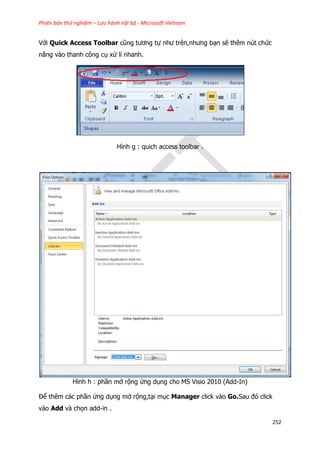 Phiên bản thử nghiệm – Lưu hành nội bộ - Microsoft Vietnam
252
Với Quick Access Toolbar cũng tương tự như trên,nhưng bạn sẽ thêm nút chức
năng vào thanh công cụ xử lí nhanh.
Hình g : quich access toolbar .
Hình h : phần mở rộng ứng dụng cho MS Visio 2010 (Add-In)
Để thêm các phần ứng dụng mở rộng,tại mục Manager click vào Go.Sau đó click
vào Add và chọn add-in .
 