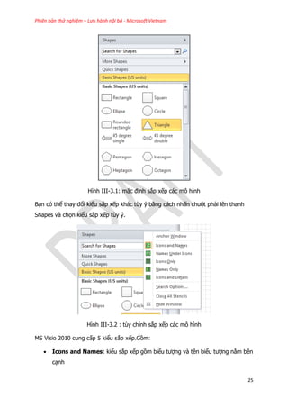 Phiên bản thử nghiệm – Lưu hành nội bộ - Microsoft Vietnam
25
Hình III-3.1: mặc định sắp xếp các mô hình
Bạn có thể thay đổi kiểu sắp xếp khác tùy ý bằng cách nhấn chuột phải lên thanh
Shapes và chọn kiểu sắp xếp tùy ý.
Hình III-3.2 : tùy chỉnh sắp xếp các mô hình
MS Visio 2010 cung cấp 5 kiểu sắp xếp.Gồm:
 Icons and Names: kiểu sắp xếp gồm biểu tượng và tên biểu tượng nằm bên
cạnh
 