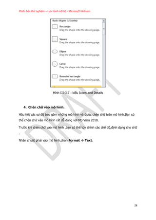 Phiên bản thử nghiệm – Lưu hành nội bộ - Microsoft Vietnam
28
Hình III-3.7 : kiểu Icons and Details
4. Chèn chữ vào mô hình.
Hầu hết các sơ đồ bao gồm những mô hình và được chèn chữ trên mô hình.Bạn có
thể chèn chữ vào mô hình rất dễ dàng với MS Visio 2010.
Trước khi chèn chữ vào mô hình ,bạn có thể tùy chỉnh các chế độ,định dạng cho chữ
.
Nhấn chuột phải vào mô hình,chọn Format  Text.
 