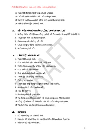 Phiên bản thử nghiệm – Lưu hành nội bộ - Microsoft Vietnam
2
11.Tạo một stencil mới trong cửa sổ Shapes.
12.Chú thích cho mô hình với chức năng Callout.
13.Canh lề và khoảng cách bằng tính năng Dynamic Grid.
14.Viết lời bình luận cho mô hình.
IV. KẾT NỐI MÔ HÌNH BẰNG CÔNG CỤ CONNECTOR
1. Những điểm nổi bật của công cụ kết nối Connector trong MS Visio 2010.
2. Thực hiện một kết nối đơn giản.
3. Định dạng các đường kết nối.
4. Chức năng tự động kết nối AutoConnect.
5. Nhóm trong kết nối.
V. LÀM VIỆC VỚI BẢN VẼ
1. Tạo một bản vẽ mới.
2. Đưa hình ảnh vào bản vẽ và xử lý ảnh.
3. Thêm hình ảnh mẫu từ thư viện vào bản vẽ.
4. Đưa biểu đồ vào bản vẽ.
5. Đưa sơ đồ AutoCAD vào bản vẽ.
6. Thiết lập các thông số bản vẽ.
7. Phóng to thu nhỏ.
8. Thêm các ứng dụng văn phòng khác vào bản vẽ.
9. Áp dụng hình nền cho bản vẽ.
10.Tiêu đề bản vẽ.
11.Áp dụng chủ đề giao diện.
12.Tự động canh khoảng cách với chức năng Auto-Align&Space.
13.Đồng bộ hóa sơ đồ theo cấu trúc với chức năng Re-Layout.
14.Tổ chức hóa sơ đồ với tính năng Container.
VI. DỮ LIỆU
1. Dữ liệu thông tin của mô hình.
2. Hiển thị dữ liệu thông tin mô hình kiểu đồ họa Data Graphic.
3. Báo cáo dữ liệu thông tin.
 