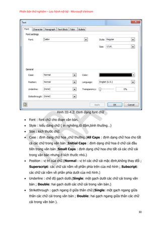 Phiên bản thử nghiệm – Lưu hành nội bộ - Microsoft Vietnam
30
Hinh III-4.2: Định dạng font chữ
 Font : font chữ cho đoạn văn bản.
 Style : kiểu dáng chữ ( in nghiêng,tô đậm,bình thường…)
 Size : kích thước chữ.
 Case : định dạng chữ hoa ,chữ thường.(All Caps : định dạng chữ hoa cho tất
cả các chữ trong văn bản ;Initial Caps : định dạng chữ hoa ở chữ cái đầu
tiên trong văn bản ;Small Caps : định dạng chữ hoa cho tất cả các chữ cái
trong văn bản nhưng ở kích thước nhỏ.)
 Position : vị trí của chữ.(Normal : vị trí các chữ cái mặc định,không thay đổi ;
Superscript: các chữ cái nằm về phần phía trên của mô hình ; Subscript:
các chữ cái nằm về phần phía dưới của mô hình.)
 Underline : chế độ gạch dưới.(Single: một gạch dưới các chữ cái trong văn
bản ; Double: hai gạch dưới các chữ cái trong văn bản.)
 Strikethrough : gạch ngang ở giữa thân chữ.(Single: một gạch ngang giữa
thân các chữ cái trong văn bản ; Double: hai gạch ngang giữa thân các chữ
cái trong văn bản ).
 