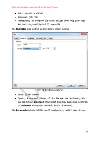 Phiên bản thử nghiệm – Lưu hành nội bộ - Microsoft Vietnam
31
 Color : màu sắc các chữ cái.
 Language : ngôn ngữ.
 Transparency : độ trong suốt của các chữ cái.(bạn có thể nhập giá trị hoặc
kéo thanh công cụ để tùy chỉnh độ trong suốt)
Thẻ Character chứa các thiết lập định dạng kí tự,gồm các mục :
Hình III-4.3 :định dạng kí tự.
 Scale : độ dãn của chữ
 Spacing : khoảng cách giữa các chữ cái. ( Normal: mặc định khoảng cách
của các chữ cái ; Expanded: khoảng cách theo chiều dương giữa các chữ cái
; Condensed: khoảng cách theo chiều âm của các chữ cái.)
Thẻ Paragraph chứa các thiết lập canh lề cho đoạn trong mô hình ,gồm các mục :
 