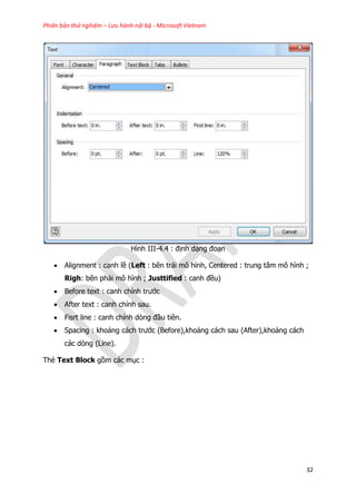 Phiên bản thử nghiệm – Lưu hành nội bộ - Microsoft Vietnam
32
Hình III-4.4 : định dạng đoạn
 Alignment : canh lề (Left : bên trái mô hình, Centered : trung tâm mô hình ;
Righ: bên phải mô hình ; Justtified : canh đều)
 Before text : canh chỉnh trước
 After text : canh chỉnh sau.
 Fisrt line : canh chỉnh dòng đầu tiên.
 Spacing : khoảng cách trước (Before),khoảng cách sau (After),khoảng cách
các dòng (Line).
Thẻ Text Block gồm các mục :
 