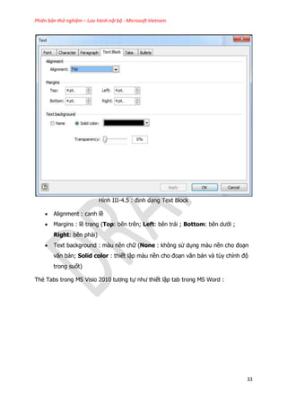 Phiên bản thử nghiệm – Lưu hành nội bộ - Microsoft Vietnam
33
Hình III-4.5 : định dạng Text Block
 Alignment : canh lề
 Margins : lề trang (Top: bên trên; Left: bên trái ; Bottom: bên dưới ;
Right: bên phải)
 Text background : màu nền chữ (None : không sử dụng màu nền cho đoạn
văn bản; Solid color : thiết lập màu nền cho đoạn văn bản và tùy chỉnh độ
trong suốt)
Thẻ Tabs trong MS Visio 2010 tương tự như thiết lập tab trong MS Word :
 