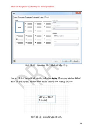Phiên bản thử nghiệm – Lưu hành nội bộ - Microsoft Vietnam
35
Hình III-4.7 : định dạng đánh dấu trước đầu dòng.
Sau khi đã định dạng chữ và văn bản,nhấn chọn Apply để áp dụng và chọn OK để
hoàn tất thiết lập.Sau đó click chuột double vào mô hình và nhập chữ vào.
Hình III-4.8 : chèn chữ vào mô hình.
 