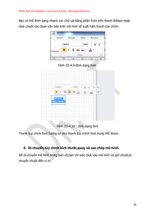 Phiên bản thử nghiệm – Lưu hành nội bộ - Microsoft Vietnam
36
Bạn có thể định dạng nhanh các chữ cái bằng phần Font trên thanh Ribbon hoặc
click chuột vào đoạn văn bản trên mô hình sẽ xuất hiện thanh tùy chỉnh.
Hình III-4.9:định dạng font.
Hình III-4.10 : định dạng font
Thanh tùy chỉnh font tương tự như thanh tùy chỉnh font trong MS Word .
5. Di chuyển,tùy chỉnh kích thước,quay và sao chép mô hình.
Để di chuyển mô hình trong bản vẽ,bạn chỉ việc click vào mô hình và giữ chuột,di
chuyển chuột đến vị trí .
 