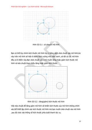 Phiên bản thử nghiệm – Lưu hành nội bộ - Microsoft Vietnam
37
Hình III-5.1 : di chuyển mô hình
Bạn có thể tùy chỉnh kích thước mô hình tùy ý bằng cách click chuột vào mô hình,lúc
này trên mô hình sẽ hiện 8 điểm hình vuông nhỏ màu xanh ,và tất cả các mô hình
đều có 8 điểm này.Bạn click chuột vào vị trí muốn tăng hoặc giảm kích thước mô
hình và kéo chuột theo chiều tăng hoặc giảm kích thước.
Hình III-5.2 : tăng(giảm) kích thước mô hình
Việc kéo chuột để tăng giảm mô hình sẽ khiến kích thước của mô hình không chính
xác.Để thiết lập chính xác kích thước mô hình mà bạn muốn click chuột vào mô hình
,sau đó click vào thông số kích thước phía dưới thanh tác vụ.
 