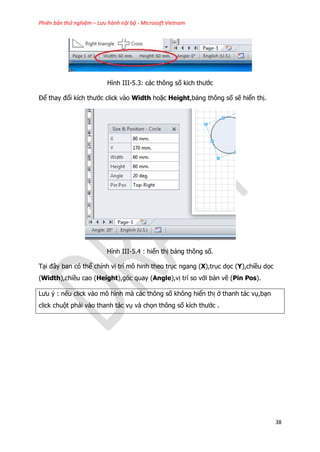 Phiên bản thử nghiệm – Lưu hành nội bộ - Microsoft Vietnam
38
Hình III-5.3: các thông số kich thước
Để thay đổi kích thước click vào Width hoặc Height,bảng thông số sẽ hiển thị.
Hình III-5.4 : hiển thị bảng thông số.
Tại đây ban có thể chỉnh vị trí mô hinh theo trục ngang (X),trục dọc (Y),chiều dọc
(Width),chiều cao (Height),góc quay (Angle),vị trí so với bản vẽ (Pin Pos).
Lưu ý : nếu click vào mô hình mà các thông số không hiển thị ở thanh tác vụ,bạn
click chuột phải vào thanh tác vụ và chọn thông số kích thước .
 