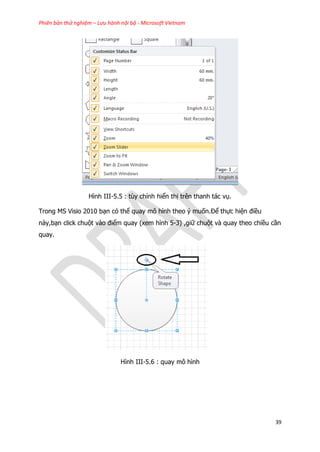 Phiên bản thử nghiệm – Lưu hành nội bộ - Microsoft Vietnam
39
Hình III-5.5 : tùy chỉnh hiển thị trên thanh tác vụ.
Trong MS Visio 2010 bạn có thể quay mô hình theo ý muốn.Để thực hiện điều
này,bạn click chuột vào điểm quay (xem hình 5-3) ,giữ chuột và quay theo chiều cần
quay.
Hình III-5.6 : quay mô hình
 