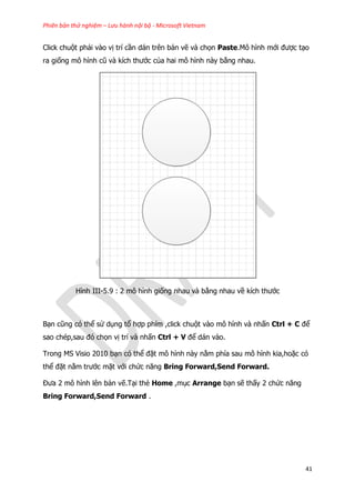 Phiên bản thử nghiệm – Lưu hành nội bộ - Microsoft Vietnam
41
Click chuột phải vào vị trí cần dán trên bản vẽ và chọn Paste.Mô hình mới được tạo
ra giống mô hình cũ và kích thước của hai mô hình này bằng nhau.
Hình III-5.9 : 2 mô hình giống nhau và bằng nhau về kích thước
Bạn cũng có thể sử dụng tổ hợp phím ,click chuột vào mô hình và nhấn Ctrl + C để
sao chép,sau đó chọn vị trí và nhấn Ctrl + V để dán vào.
Trong MS Visio 2010 bạn có thể đặt mô hình này nằm phía sau mô hình kia,hoặc có
thể đặt nằm trước mặt với chức năng Bring Forward,Send Forward.
Đưa 2 mô hình lên bản vẽ.Tại thẻ Home ,mục Arrange bạn sẽ thấy 2 chức năng
Bring Forward,Send Forward .
 