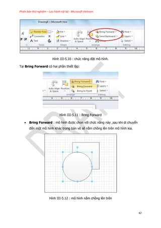 Phiên bản thử nghiệm – Lưu hành nội bộ - Microsoft Vietnam
42
Hình III-5.10 : chức năng đặt mô hình.
Tại Bring Forward có hai phần thiết lập:
Hình III-5.11 : Bring Forward
 Bring Forward : mô hình được chon với chức năng này ,sau khi di chuyển
đến một mô hình khác trong bản vẽ sẽ nằm chồng lên trên mô hình kia.
Hình III-5.12 : mô hình nằm chồng lên trên
 