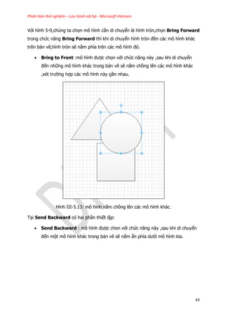 Phiên bản thử nghiệm – Lưu hành nội bộ - Microsoft Vietnam
43
Với hình 5-9,chúng ta chọn mô hình cần di chuyển là hình tròn,chọn Bring Forward
trong chức năng Bring Forward thì khi di chuyển hình tròn đền các mô hình khác
trên bản vẽ,hình tròn sẽ nằm phía trên các mô hình đó.
 Bring to Front :mô hình được chọn với chức năng này ,sau khi di chuyển
đến những mô hình khác trong bản vẽ sẽ nằm chồng lên các mô hình khác
,xét trường hợp các mô hình này gần nhau.
Hình III-5.13: mô hình nằm chồng lên các mô hình khác.
Tại Send Backward có hai phần thiết lập:
 Send Backward : mô hình được chon với chức năng này ,sau khi di chuyển
đến một mô hình khác trong bản vẽ sẽ nằm ẩn phía dưới mô hình kia.
 