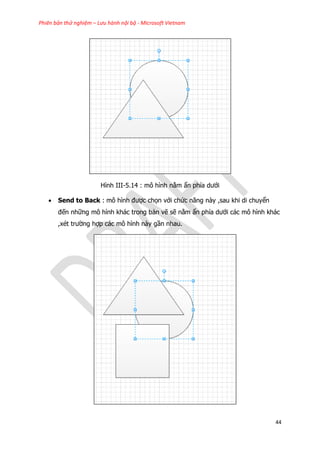 Phiên bản thử nghiệm – Lưu hành nội bộ - Microsoft Vietnam
44
Hình III-5.14 : mô hình nằm ẩn phía dưới
 Send to Back : mô hình được chọn với chức năng này ,sau khi di chuyển
đến những mô hình khác trong bản vẽ sẽ nằm ẩn phía dưới các mô hình khác
,xét trường hợp các mô hình này gần nhau.
 