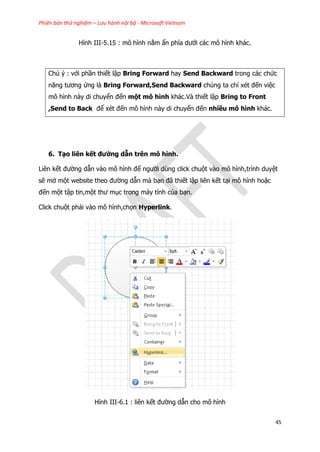 Phiên bản thử nghiệm – Lưu hành nội bộ - Microsoft Vietnam
45
Hình III-5.15 : mô hình nằm ẩn phía dưới các mô hình khác.
Chú ý : với phần thiết lập Bring Forward hay Send Backward trong các chức
năng tương ứng là Bring Forward,Send Backward chúng ta chỉ xét đến việc
mô hình này di chuyển đến một mô hình khác.Và thiết lập Bring to Front
,Send to Back để xét đến mô hình này di chuyển đến nhiều mô hình khác.
6. Tạo liên kết đường dẫn trên mô hình.
Liên kết đường dẫn vào mô hình để người dùng click chuột vào mô hình,trình duyệt
sẽ mở một website theo đường dẫn mà bạn đã thiết lập liên kết tại mô hình hoặc
đến một tập tin,một thư mục trong máy tính của bạn.
Click chuột phải vào mô hình,chọn Hyperlink.
Hình III-6.1 : liên kết đường dẫn cho mô hình
 