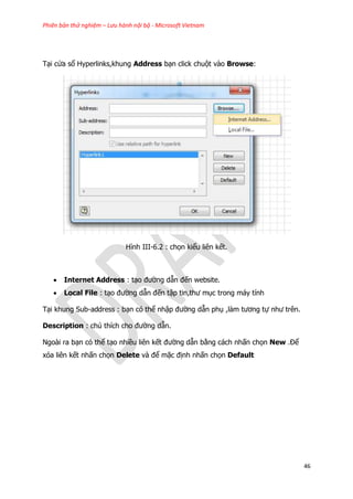 Phiên bản thử nghiệm – Lưu hành nội bộ - Microsoft Vietnam
46
Tại cửa sổ Hyperlinks,khung Address bạn click chuột vào Browse:
Hình III-6.2 : chọn kiểu liên kết.
 Internet Address : tạo đường dẫn đến website.
 Local File : tạo đường dẫn đến tập tin,thư mục trong máy tính
Tại khung Sub-address : bạn có thể nhập đường dẫn phụ ,làm tương tự như trên.
Description : chú thích cho đường dẫn.
Ngoài ra bạn có thể tạo nhiều liên kết đường dẫn bằng cách nhấn chọn New .Để
xóa liên kết nhấn chọn Delete và để mặc định nhấn chọn Default
 