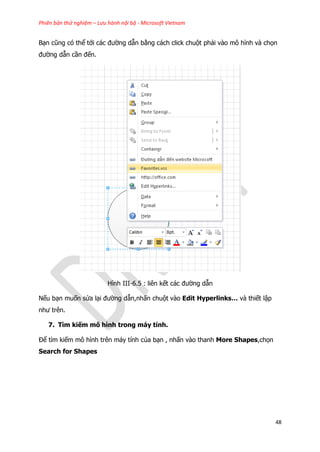 Phiên bản thử nghiệm – Lưu hành nội bộ - Microsoft Vietnam
48
Bạn cũng có thể tới các đường dẫn bằng cách click chuột phải vào mô hình và chọn
đường dẫn cần đến.
Hình III-6.5 : liên kết các đường dẫn
Nếu bạn muốn sửa lại đường dẫn,nhấn chuột vào Edit Hyperlinks… và thiết lập
như trên.
7. Tìm kiếm mô hình trong máy tính.
Để tìm kiếm mô hình trên máy tính của bạn , nhấn vào thanh More Shapes,chọn
Search for Shapes
 