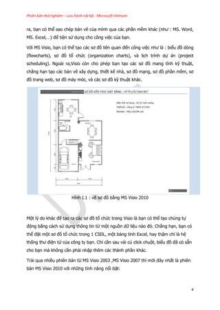 Phiên bản thử nghiệm – Lưu hành nội bộ - Microsoft Vietnam
4
ra, bạn có thể sao chép bản vẽ của mình qua các phần mềm khác (như : MS. Word,
MS. Excel,…) để tiện sử dụng cho công việc của bạn.
Với MS Visio, bạn có thể tạo các sơ đồ liên quan đến công việc như là : biểu đồ dòng
(flowcharts), sơ đồ tổ chức (organization charts), và lịch trình dự án (project
scheduling). Ngoài ra,Visio còn cho phép bạn tạo các sơ đồ mang tính kỹ thuật,
chẳng hạn tạo các bản vẽ xây dựng, thiết kế nhà, sơ đồ mạng, sơ đồ phần mềm, sơ
đồ trang web, sơ đồ máy móc, và các sơ đồ kỹ thuật khác.
Hình I.1 : vẽ sơ đồ bằng MS Visio 2010
Một lý do khác để tạo ra các sơ đồ tổ chức trong Visio là bạn có thể tạo chúng tự
động bằng cách sử dụng thông tin từ một nguồn dữ liệu nào đó. Chẳng hạn, bạn có
thể đặt một sơ đồ tổ chức trong 1 CSDL, một bảng tính Excel, hay thậm chí là hệ
thống thư điện tử của công ty bạn. Chỉ cần sau vài cú click chuột, biểu đồ đã có sẵn
cho bạn mà không cần phải nhập thêm các thành phần khác.
Trải qua nhiều phiên bản từ MS Visio 2003 ,MS Visio 2007 thì mới đây nhất là phiên
bản MS Visio 2010 với những tính năng nổi bật:
 