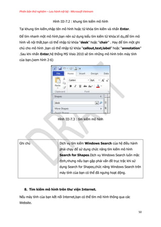 Phiên bản thử nghiệm – Lưu hành nội bộ - Microsoft Vietnam
50
Hình III-7.2 : khung tìm kiếm mô hình
Tại khung tìm kiếm,nhập tên mô hình hoặc từ khóa tìm kiếm và nhấn Enter.
Để tìm nhanh một mô hình,bạn nên sử dụng kiểu tìm kiếm từ khóa.Ví dụ,để tìm mô
hình về nội thất,bạn có thể nhập từ khóa “desk” hoặc “chair” . Hay để tìm một ghi
chú cho mô hình ,bạn có thể nhập từ khóa “callout,text,label” hoặc “annotation”
.Sau khi nhấn Enter,hệ thống MS Visio 2010 sẽ tìm những mô hình trên máy tính
của bạn.(xem hình 2-6)
Hình III-7.3 : tìm kiếm mô hình
Ghi chú Dịch vụ tìm kiếm Windows Search của hệ điều hành
phải chạy để sử dụng chức năng tìm kiếm mô hình
Search for Shapes.Dịch vụ Windows Search luôn mặc
định,nhưng nếu bạn gặp phải vấn đề trục trặc khi sử
dụng Search for Shapes,chức năng Windows Search trên
máy tính của bạn có thể đã ngưng hoạt động.
8. Tìm kiếm mô hình trên thư viện Internet.
Nếu máy tính của bạn kết nối Internet,bạn có thể tìm mô hình thông qua các
Website.
 