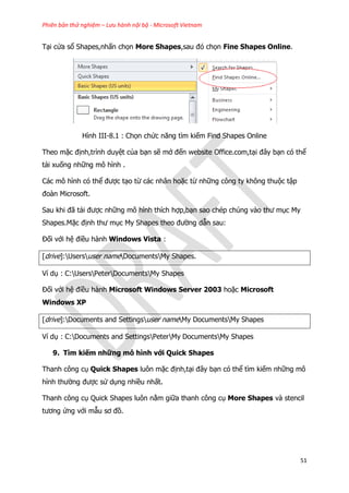 Phiên bản thử nghiệm – Lưu hành nội bộ - Microsoft Vietnam
51
Tại cửa sổ Shapes,nhấn chọn More Shapes,sau đó chọn Fine Shapes Online.
Hình III-8.1 : Chọn chức năng tìm kiếm Find Shapes Online
Theo mặc định,trình duyệt của bạn sẽ mở đến website Office.com,tại đây bạn có thể
tải xuống những mô hình .
Các mô hình có thể được tạo từ các nhân hoặc từ những công ty không thuộc tập
đoàn Microsoft.
Sau khi đã tải được những mô hình thích hợp,bạn sao chép chúng vào thư mục My
Shapes.Mặc định thư mục My Shapes theo đường dẫn sau:
Đối với hệ điều hành Windows Vista :
[drive]:Usersuser nameDocumentsMy Shapes.
Ví dụ : C:UsersPeterDocumentsMy Shapes
Đối với hệ điều hành Microsoft Windows Server 2003 hoặc Microsoft
Windows XP
[drive]:Documents and Settingsuser nameMy DocumentsMy Shapes
Ví dụ : C:Documents and SettingsPeterMy DocumentsMy Shapes
9. Tìm kiếm những mô hình với Quick Shapes
Thanh công cụ Quick Shapes luôn mặc định,tại đây bạn có thể tìm kiếm những mô
hình thường được sử dụng nhiều nhất.
Thanh công cụ Quick Shapes luôn nằm giữa thanh công cụ More Shapes và stencil
tương ứng với mẫu sơ đồ.
 
