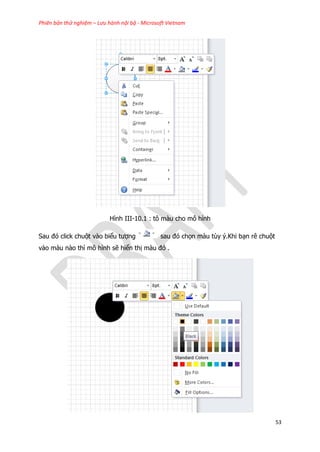 Phiên bản thử nghiệm – Lưu hành nội bộ - Microsoft Vietnam
53
Hình III-10.1 : tô màu cho mô hình
Sau đó click chuột vào biểu tượng sau đó chọn màu tùy ý.Khi bạn rê chuột
vào màu nào thì mô hình sẽ hiển thị màu đó .
 