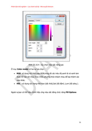 Phiên bản thử nghiệm – Lưu hành nội bộ - Microsoft Vietnam
55
Hình III.10.4 : tùy chọn màu sắc nâng cao
Ở mục Color model có hai sự lựa chọn :
 RGB :sử dụng mô hình màu RGB,trong đó các màu đỏ,xanh lá và xanh lam
được tổ hợp với nhau theo nhiều phương thức khách nhau để tạo thành các
màu khác.
 HSL : sử dụng các trạng thái Hue (sắc thái),Sat (độ đậm) ,Lum (độ sáng ).
Ngoài ra,bạn có thể hiệu chỉnh hiệu ứng màu sắc bằng chức năng Fill Options
 