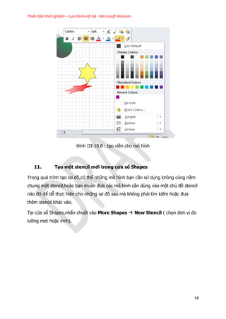 Phiên bản thử nghiệm – Lưu hành nội bộ - Microsoft Vietnam
58
Hình III-10.8 : tạo viền cho mô hình
11. Tạo một stencil mới trong cửa sổ Shapes
Trong quá trình tạo sơ đồ,có thể những mô hình bạn cần sử dụng không cùng nằm
chung một stencil,hoặc bạn muốn đưa các mô hình cần dùng vào một chủ đề stencil
nào đó để dễ thực hiện cho những sơ đồ sau mà không phải tìm kiếm hoặc đưa
thêm stencil khác vào.
Tại cửa sổ Shapes,nhấn chuột vào More Shapes  New Stencil ( chọn đơn vị đo
lường met hoặc inch).
 