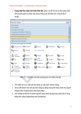Phiên bản thử nghiệm – Lưu hành nội bộ - Microsoft Vietnam
5
 Cung cấp thư viện mô hình khá lớn ,phục vụ để vẽ các sơ đồ mạng máy
tính,sơ đồ quản trị phân cấp trong công ty,sơ đồ kiến trúc nhà,sơ đồ kĩ
thuật….
Hình I.2 : thư viện mô hình phong phú với nhiều chủ đề.
 Tìm kiếm và truy xuất với các công cụ một cách nhanh chóng
 Vẽ sơ đồ nhanh hơn với các tính năng tự động trong MS Visio 2010 như Quick
Shapes Mini Toolbar,Auto Size,Auto-Align ….
 Với những sơ đồ lớn và phức tạp,MS Visio 2010 sẽ giúp bạn phân bố rõ ràng
bằng tính năng Subprocess and Containers.
 