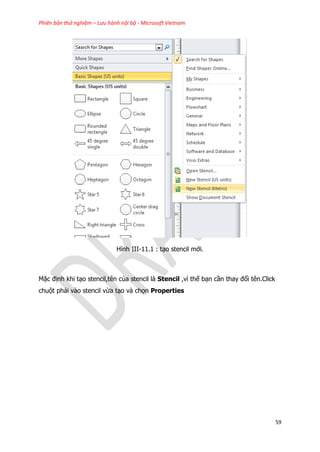 Phiên bản thử nghiệm – Lưu hành nội bộ - Microsoft Vietnam
59
Hình III-11.1 : tạo stencil mới.
Mặc định khi tạo stencil,tên của stencil là Stencil ,vì thế bạn cần thay đổi tên.Click
chuột phải vào stencil vừa tạo và chọn Properties
 