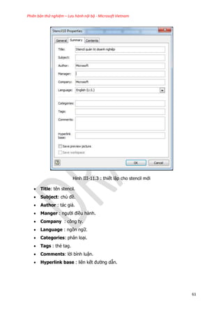 Phiên bản thử nghiệm – Lưu hành nội bộ - Microsoft Vietnam
61
Hinh III-11.3 : thiết lập cho stencil mới
 Title: tên stencil.
 Subject: chủ đề.
 Author : tác giả.
 Manger : người điều hành.
 Company : công ty.
 Language : ngôn ngữ.
 Categories: phân loại.
 Tags : thẻ tag.
 Comments: lời bình luận.
 Hyperlink base : liên kết đường dẫn.
 