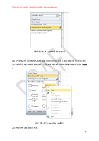 Phiên bản thử nghiệm – Lưu hành nội bộ - Microsoft Vietnam
62
Hình III-11.4 : thay đổi tên stencil
Sau khi thay đổi tên stencil ,bước tiếp theo bạn cần làm là đưa các mô hình vào.Để
đưa mô hình vào stencil mới,click chuột phải vào mô hình đã lưa chọn và chọn Copy
.
Hình III-11.5 : sao chép mô hình
Dán mô hình vào stencil mới.
 
