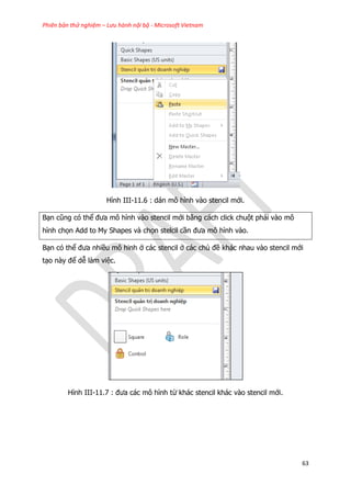Phiên bản thử nghiệm – Lưu hành nội bộ - Microsoft Vietnam
63
Hình III-11.6 : dán mô hình vào stencil mới.
Bạn cũng có thể đưa mô hình vào stencil mới bằng cách click chuột phải vào mô
hình chọn Add to My Shapes và chọn stelcil cần đưa mô hình vào.
Bạn có thể đưa nhiều mô hinh ở các stencil ở các chủ đề khác nhau vào stencil mới
tạo này để dễ làm việc.
Hình III-11.7 : đưa các mô hình từ khác stencil khác vào stencil mới.
 