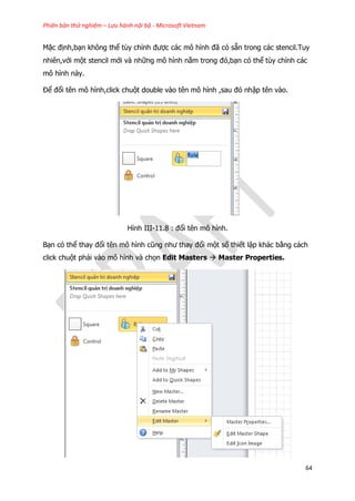 Phiên bản thử nghiệm – Lưu hành nội bộ - Microsoft Vietnam
64
Mặc định,bạn không thể tùy chỉnh được các mô hình đã có sẵn trong các stencil.Tuy
nhiên,với một stencil mới và những mô hình nằm trong đó,bạn có thể tùy chỉnh các
mô hình này.
Để đổi tên mô hình,click chuột double vào tên mô hình ,sau đó nhập tên vào.
Hình III-11.8 : đổi tên mô hình.
Bạn có thể thay đổi tên mô hình cũng như thay đổi một số thiết lập khác bằng cách
click chuột phải vào mô hình và chọn Edit Masters  Master Properties.
 