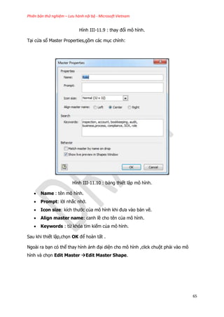Phiên bản thử nghiệm – Lưu hành nội bộ - Microsoft Vietnam
65
Hình III-11.9 : thay đổi mô hình.
Tại cửa sổ Master Properties,gồm các mục chính:
Hình III-11.10 : bảng thiết lập mô hình.
 Name : tên mô hình.
 Prompt: lời nhắc nhở.
 Icon size: kích thước của mô hình khi đưa vào bản vẽ.
 Align master name: canh lề cho tên của mô hình.
 Keywords : từ khóa tìm kiếm của mô hình.
Sau khi thiết lập,chọn OK để hoàn tất .
Ngoài ra bạn có thể thay hình ảnh đại diện cho mô hình ,click chuột phải vào mô
hình và chọn Edit Master Edit Master Shape.
 