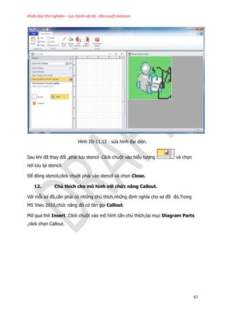 Phiên bản thử nghiệm – Lưu hành nội bộ - Microsoft Vietnam
67
Hình III-11.13 : sửa hình đại diện.
Sau khi đã thay đổi ,phải lưu stencil .Click chuột vào biểu tượng và chọn
nơi lưu lại stencil.
Để đóng stencil,click chuột phải vào stencil và chọn Close.
12. Chú thích cho mô hình với chức năng Callout.
Với mỗi sơ đồ,cần phải có những chú thích,những định nghĩa cho sơ đồ đó.Trong
MS Visio 2010,chức năng đó có tên gọi Callout.
Mở qua thẻ Insert .Click chuột vào mô hình cần chú thích,tại mục Diagram Parts
,click chọn Callout.
 
