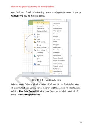 Phiên bản thử nghiệm – Lưu hành nội bộ - Microsoft Vietnam
70
Bạn có thể thay đổi kiểu chú thích bằng cách click chuột phải vào callout đó và chọn
Callout Style ,sau đó chọn kiểu callout.
Hình III-12.4 : chọn kiểu chú thích
Nếu bạn muốn có đường kết nối từ callout tới mô hình,click chuột phải vào callout
và chọn Callout Line ,tại đây bạn có thể chọn ẩn (Hidden) ,kết nối từ callout đến
mô hình (Line from Center),kết nối từ trung điểm của cạnh dưới callout tới mô
hình ( Line from Edge Midpoint).
 
