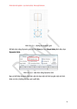 Phiên bản thử nghiệm – Lưu hành nội bộ - Microsoft Vietnam
73
Hình III-13.1 : đường kẻ dynamic grid
Để bật chức năng Dynamic grid,mở thẻ View,tại mục Visual Aids,đánh dấu chọn
Dynamic Grid.
Hình III-13.2 : bật chức năng Dynamic Grid
Bạn có thể thấy Dynamic Grid làm việc khi đưa một mô hình lại gần một mô hình
khác và chú ý đường kẻ màu cam xuất hiện.
 