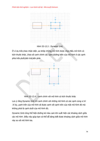 Phiên bản thử nghiệm – Lưu hành nội bộ - Microsoft Vietnam
74
Hình III-13.3 : Dynamic Grid.
Ở ví dụ trên,Visio nhận diện ,so khớp những mô hình được chọn.Nếu mô hình có
kích thước khác ,Visio sẽ canh chỉnh các cạnh,đường biên của mô hình ở các cạnh
phía trên,dưới,bên trái,bên phải.
Hình III-13.4 : canh chỉnh với mô hình có kích thước khác
Lưu ý rằng Dynamic Grid chỉ canh chỉnh với những mô hình có các cạnh cùng vị trí
.Ví dụ ,cạnh trên của mô hình sẽ được canh với cạnh trên của một mô hình đó mà
không phải là cạnh dưới của mô hình đó.
Dynamic Grid cũng thể hiện đường kẻ màu cam khi xuất hiện các khoảng cách giữa
các mô hình .Điều này giúp bạn có thể dễ dàng biết được khoảng cách giữa mô hình
này so với mô hình kia.
 