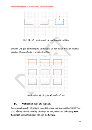 Phiên bản thử nghiệm – Lưu hành nội bộ - Microsoft Vietnam
75
Hình III-13.5 : khoảng cách các mô hình được thể hiện
Dynamic Grid quét cả chiều ngang và chiều gọc khi hiển thị các thông tin phản hồi
giúp bạn dễ dàng sắp đặt vị trí giữa các mô hình.
Hình III-13.6 : dễ dàng sắp xếp nhiều mô hình
14. Viết lời bình luận cho mô hình.
Trong bản vẽ,bạn cần viết ghi chú cho mô hình hoặc bình luận mô hình.Với MS Visio
2010 dễ dàng làm điều đó bằng cách chọn mô hình,sau đó click biểu tượng New
Comment tại mục Comment nằm trên thẻ Review.
 