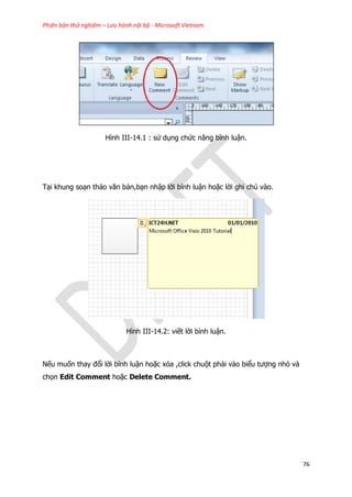 Phiên bản thử nghiệm – Lưu hành nội bộ - Microsoft Vietnam
76
Hình III-14.1 : sử dụng chức năng bình luận.
Tại khung soạn thảo văn bản,bạn nhập lời bình luận hoặc lời ghi chú vào.
Hình III-14.2: viết lời bình luận.
Nếu muốn thay đổi lời bình luận hoặc xóa ,click chuột phải vào biểu tượng nhỏ và
chọn Edit Comment hoặc Delete Comment.
 