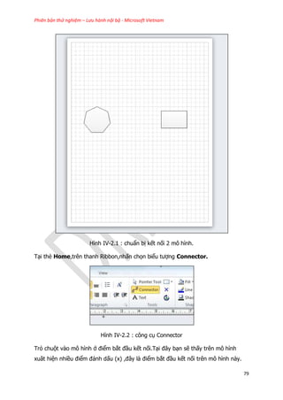 Phiên bản thử nghiệm – Lưu hành nội bộ - Microsoft Vietnam
79
Hình IV-2.1 : chuẩn bị kết nối 2 mô hình.
Tại thẻ Home,trên thanh Ribbon,nhấn chọn biểu tượng Connector.
Hình IV-2.2 : công cụ Connector
Trỏ chuột vào mô hình ở điểm bắt đầu kết nối.Tại đây bạn sẽ thấy trên mô hình
xuât hiện nhiều điểm đánh dấu (x) ,đây là điểm bắt đầu kết nối trên mô hình này.
 
