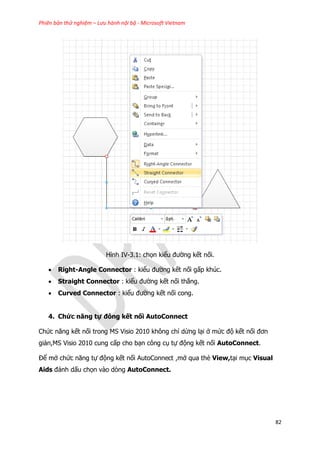 Phiên bản thử nghiệm – Lưu hành nội bộ - Microsoft Vietnam
82
Hình IV-3.1: chọn kiểu đường kết nối.
 Right-Angle Connector : kiểu đường kết nối gấp khúc.
 Straight Connector : kiểu đường kết nối thẳng.
 Curved Connector : kiểu đường kết nối cong.
4. Chức năng tự đông kết nối AutoConnect
Chức năng kết nối trong MS Visio 2010 không chỉ dừng lại ở mức độ kết nối đơn
giản,MS Visio 2010 cung cấp cho bạn công cụ tự động kết nối AutoConnect.
Để mở chức năng tự động kết nối AutoConnect ,mở qua thẻ View,tại mục Visual
Aids đánh dấu chọn vào dòng AutoConnect.
 
